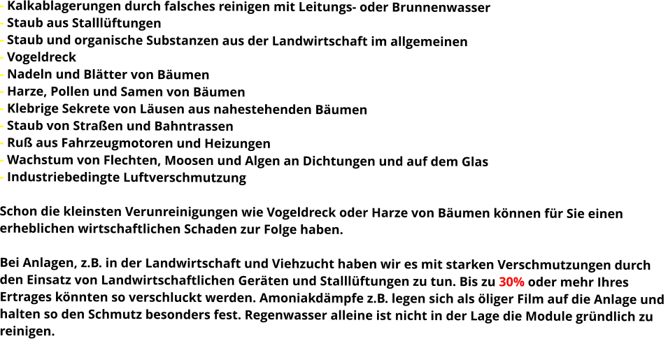 - Kalkablagerungen durch falsches reinigen mit Leitungs- oder Brunnenwasser - Staub aus Stalllüftungen - Staub und organische Substanzen aus der Landwirtschaft im allgemeinen - Vogeldreck - Nadeln und Blätter von Bäumen - Harze, Pollen und Samen von Bäumen - Klebrige Sekrete von Läusen aus nahestehenden Bäumen - Staub von Straßen und Bahntrassen - Ruß aus Fahrzeugmotoren und Heizungen - Wachstum von Flechten, Moosen und Algen an Dichtungen und auf dem Glas - Industriebedingte Luftverschmutzung  Schon die kleinsten Verunreinigungen wie Vogeldreck oder Harze von Bäumen können für Sie einen  erheblichen wirtschaftlichen Schaden zur Folge haben.  Bei Anlagen, z.B. in der Landwirtschaft und Viehzucht haben wir es mit starken Verschmutzungen durch  den Einsatz von Landwirtschaftlichen Geräten und Stalllüftungen zu tun. Bis zu 30% oder mehr Ihres  Ertrages könnten so verschluckt werden. Amoniakdämpfe z.B. legen sich als öliger Film auf die Anlage und  halten so den Schmutz besonders fest. Regenwasser alleine ist nicht in der Lage die Module gründlich zu  reinigen.